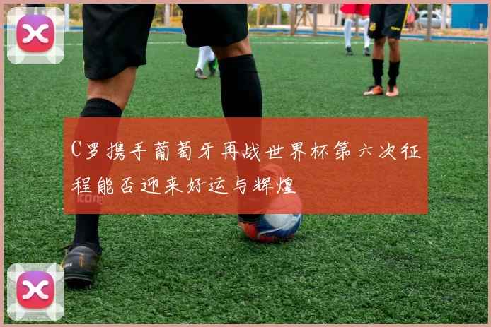 C罗携手葡萄牙再战世界杯第六次征程能否迎来好运与辉煌