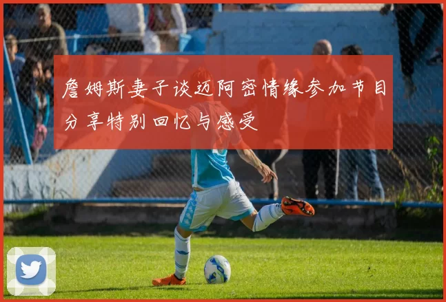 詹姆斯妻子谈迈阿密情缘参加节目分享特别回忆与感受