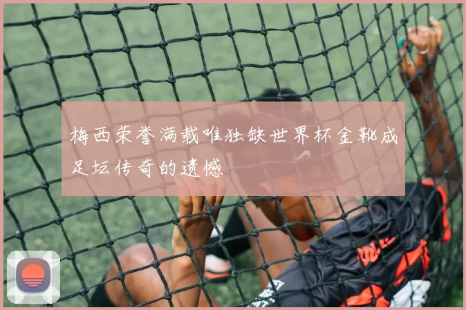 梅西荣誉满载唯独缺世界杯金靴成足坛传奇的遗憾